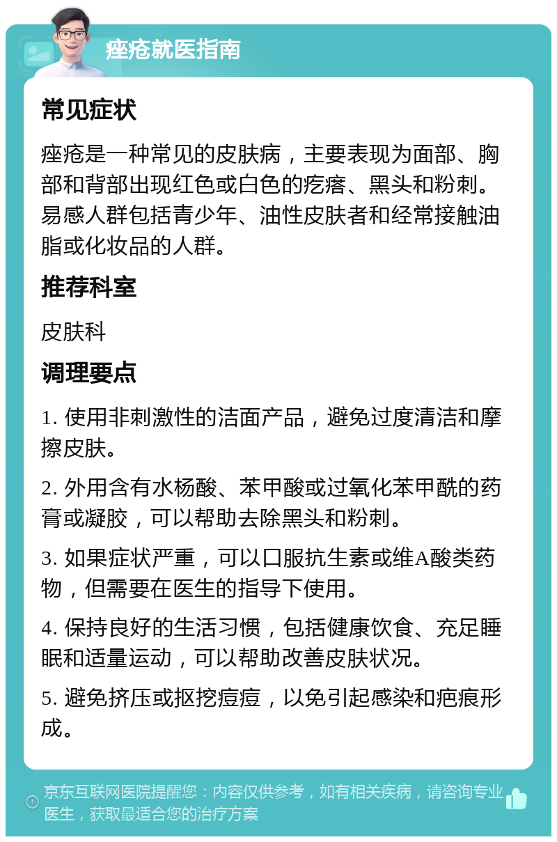 痤疮就医指南 常见症状 痤疮是一种常见的皮肤病，主要表现为面部、胸部和背部出现红色或白色的疙瘩、黑头和粉刺。易感人群包括青少年、油性皮肤者和经常接触油脂或化妆品的人群。 推荐科室 皮肤科 调理要点 1. 使用非刺激性的洁面产品，避免过度清洁和摩擦皮肤。 2. 外用含有水杨酸、苯甲酸或过氧化苯甲酰的药膏或凝胶，可以帮助去除黑头和粉刺。 3. 如果症状严重，可以口服抗生素或维A酸类药物，但需要在医生的指导下使用。 4. 保持良好的生活习惯，包括健康饮食、充足睡眠和适量运动，可以帮助改善皮肤状况。 5. 避免挤压或抠挖痘痘，以免引起感染和疤痕形成。