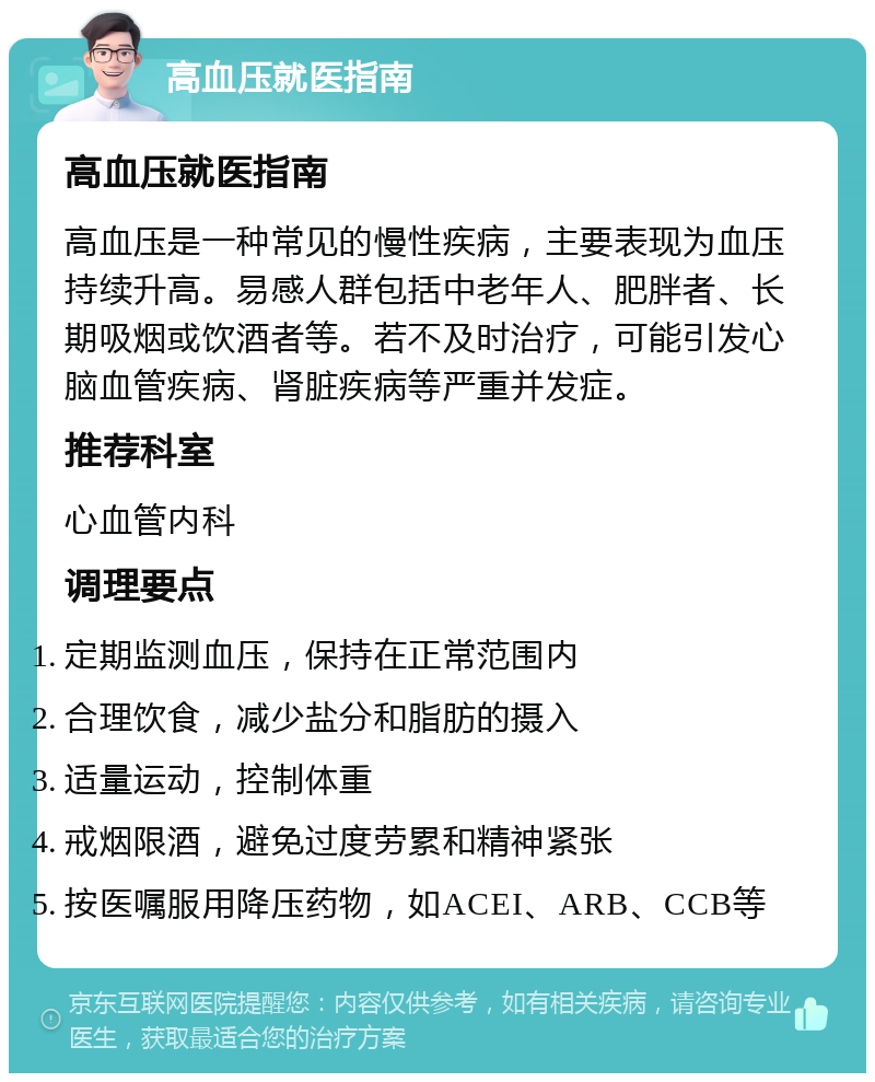 高血压就医指南 高血压就医指南 高血压是一种常见的慢性疾病，主要表现为血压持续升高。易感人群包括中老年人、肥胖者、长期吸烟或饮酒者等。若不及时治疗，可能引发心脑血管疾病、肾脏疾病等严重并发症。 推荐科室 心血管内科 调理要点 定期监测血压，保持在正常范围内 合理饮食，减少盐分和脂肪的摄入 适量运动，控制体重 戒烟限酒，避免过度劳累和精神紧张 按医嘱服用降压药物，如ACEI、ARB、CCB等