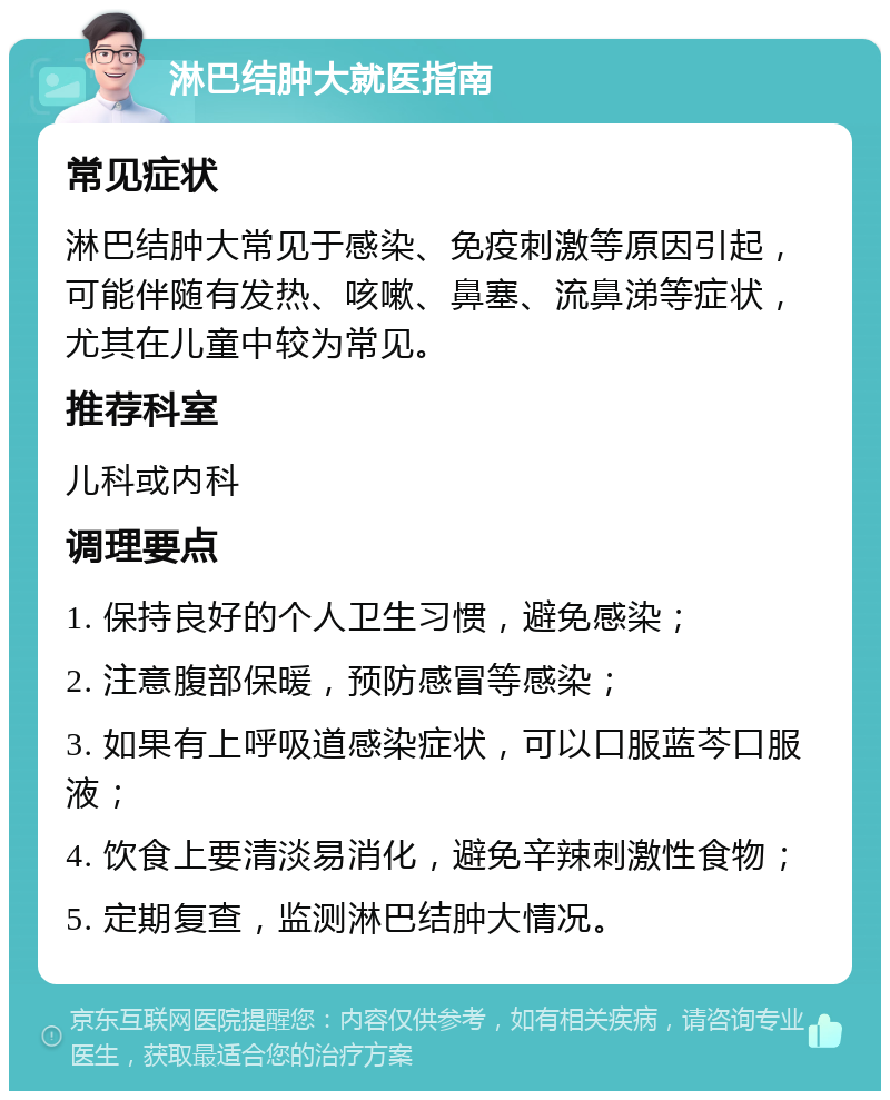 淋巴结肿大就医指南 常见症状 淋巴结肿大常见于感染、免疫刺激等原因引起，可能伴随有发热、咳嗽、鼻塞、流鼻涕等症状，尤其在儿童中较为常见。 推荐科室 儿科或内科 调理要点 1. 保持良好的个人卫生习惯，避免感染； 2. 注意腹部保暖，预防感冒等感染； 3. 如果有上呼吸道感染症状，可以口服蓝芩口服液； 4. 饮食上要清淡易消化，避免辛辣刺激性食物； 5. 定期复查，监测淋巴结肿大情况。