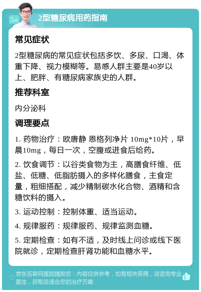 2型糖尿病用药指南 常见症状 2型糖尿病的常见症状包括多饮、多尿、口渴、体重下降、视力模糊等。易感人群主要是40岁以上、肥胖、有糖尿病家族史的人群。 推荐科室 内分泌科 调理要点 1. 药物治疗：欧唐静 恩格列净片 10mg*10片，早晨10mg，每日一次，空腹或进食后给药。 2. 饮食调节：以谷类食物为主，高膳食纤维、低盐、低糖、低脂肪摄入的多样化膳食，主食定量，粗细搭配，减少精制碳水化合物、酒精和含糖饮料的摄入。 3. 运动控制：控制体重、适当运动。 4. 规律服药：规律服药、规律监测血糖。 5. 定期检查：如有不适，及时线上问诊或线下医院就诊，定期检查肝肾功能和血糖水平。