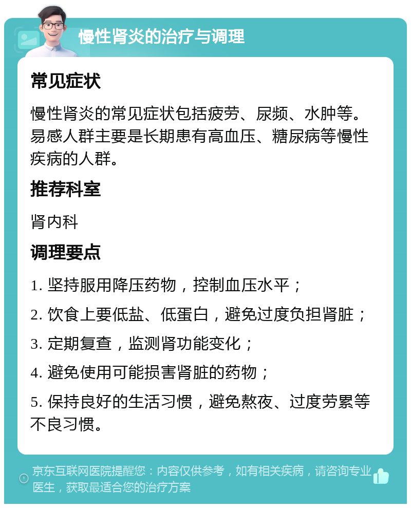 慢性肾炎的治疗与调理 常见症状 慢性肾炎的常见症状包括疲劳、尿频、水肿等。易感人群主要是长期患有高血压、糖尿病等慢性疾病的人群。 推荐科室 肾内科 调理要点 1. 坚持服用降压药物，控制血压水平； 2. 饮食上要低盐、低蛋白，避免过度负担肾脏； 3. 定期复查，监测肾功能变化； 4. 避免使用可能损害肾脏的药物； 5. 保持良好的生活习惯，避免熬夜、过度劳累等不良习惯。