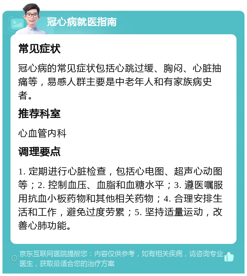 冠心病就医指南 常见症状 冠心病的常见症状包括心跳过缓、胸闷、心脏抽痛等，易感人群主要是中老年人和有家族病史者。 推荐科室 心血管内科 调理要点 1. 定期进行心脏检查，包括心电图、超声心动图等；2. 控制血压、血脂和血糖水平；3. 遵医嘱服用抗血小板药物和其他相关药物；4. 合理安排生活和工作，避免过度劳累；5. 坚持适量运动，改善心肺功能。