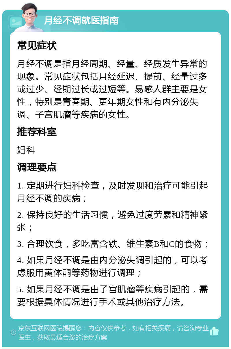 月经不调就医指南 常见症状 月经不调是指月经周期、经量、经质发生异常的现象。常见症状包括月经延迟、提前、经量过多或过少、经期过长或过短等。易感人群主要是女性，特别是青春期、更年期女性和有内分泌失调、子宫肌瘤等疾病的女性。 推荐科室 妇科 调理要点 1. 定期进行妇科检查，及时发现和治疗可能引起月经不调的疾病； 2. 保持良好的生活习惯，避免过度劳累和精神紧张； 3. 合理饮食，多吃富含铁、维生素B和C的食物； 4. 如果月经不调是由内分泌失调引起的，可以考虑服用黄体酮等药物进行调理； 5. 如果月经不调是由子宫肌瘤等疾病引起的，需要根据具体情况进行手术或其他治疗方法。