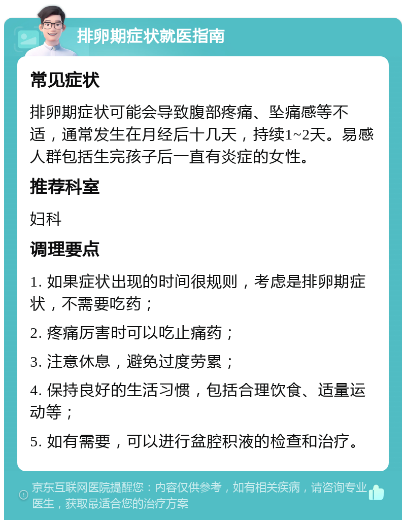 排卵期症状就医指南 常见症状 排卵期症状可能会导致腹部疼痛、坠痛感等不适，通常发生在月经后十几天，持续1~2天。易感人群包括生完孩子后一直有炎症的女性。 推荐科室 妇科 调理要点 1. 如果症状出现的时间很规则，考虑是排卵期症状，不需要吃药； 2. 疼痛厉害时可以吃止痛药； 3. 注意休息，避免过度劳累； 4. 保持良好的生活习惯，包括合理饮食、适量运动等； 5. 如有需要，可以进行盆腔积液的检查和治疗。