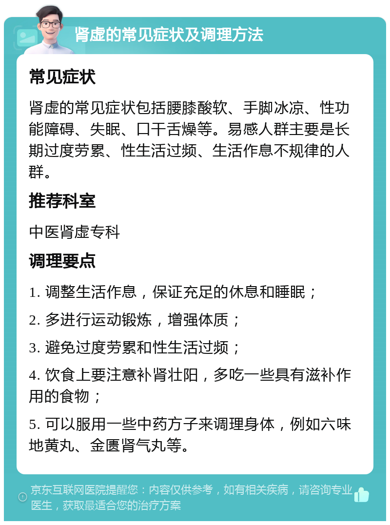 肾虚的常见症状及调理方法 常见症状 肾虚的常见症状包括腰膝酸软、手脚冰凉、性功能障碍、失眠、口干舌燥等。易感人群主要是长期过度劳累、性生活过频、生活作息不规律的人群。 推荐科室 中医肾虚专科 调理要点 1. 调整生活作息，保证充足的休息和睡眠； 2. 多进行运动锻炼，增强体质； 3. 避免过度劳累和性生活过频； 4. 饮食上要注意补肾壮阳，多吃一些具有滋补作用的食物； 5. 可以服用一些中药方子来调理身体，例如六味地黄丸、金匮肾气丸等。