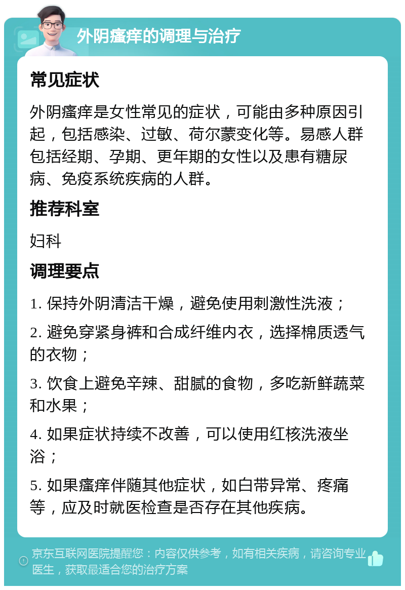 外阴瘙痒的调理与治疗 常见症状 外阴瘙痒是女性常见的症状，可能由多种原因引起，包括感染、过敏、荷尔蒙变化等。易感人群包括经期、孕期、更年期的女性以及患有糖尿病、免疫系统疾病的人群。 推荐科室 妇科 调理要点 1. 保持外阴清洁干燥，避免使用刺激性洗液； 2. 避免穿紧身裤和合成纤维内衣，选择棉质透气的衣物； 3. 饮食上避免辛辣、甜腻的食物，多吃新鲜蔬菜和水果； 4. 如果症状持续不改善，可以使用红核洗液坐浴； 5. 如果瘙痒伴随其他症状，如白带异常、疼痛等，应及时就医检查是否存在其他疾病。