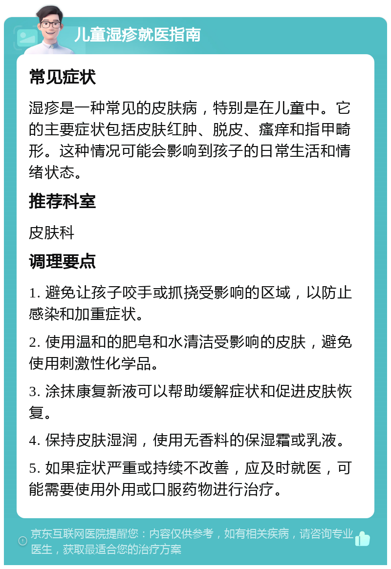 儿童湿疹就医指南 常见症状 湿疹是一种常见的皮肤病，特别是在儿童中。它的主要症状包括皮肤红肿、脱皮、瘙痒和指甲畸形。这种情况可能会影响到孩子的日常生活和情绪状态。 推荐科室 皮肤科 调理要点 1. 避免让孩子咬手或抓挠受影响的区域，以防止感染和加重症状。 2. 使用温和的肥皂和水清洁受影响的皮肤，避免使用刺激性化学品。 3. 涂抹康复新液可以帮助缓解症状和促进皮肤恢复。 4. 保持皮肤湿润，使用无香料的保湿霜或乳液。 5. 如果症状严重或持续不改善，应及时就医，可能需要使用外用或口服药物进行治疗。