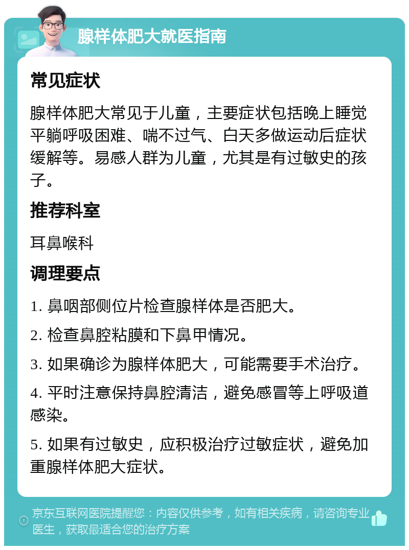 腺样体肥大就医指南 常见症状 腺样体肥大常见于儿童，主要症状包括晚上睡觉平躺呼吸困难、喘不过气、白天多做运动后症状缓解等。易感人群为儿童，尤其是有过敏史的孩子。 推荐科室 耳鼻喉科 调理要点 1. 鼻咽部侧位片检查腺样体是否肥大。 2. 检查鼻腔粘膜和下鼻甲情况。 3. 如果确诊为腺样体肥大，可能需要手术治疗。 4. 平时注意保持鼻腔清洁，避免感冒等上呼吸道感染。 5. 如果有过敏史，应积极治疗过敏症状，避免加重腺样体肥大症状。