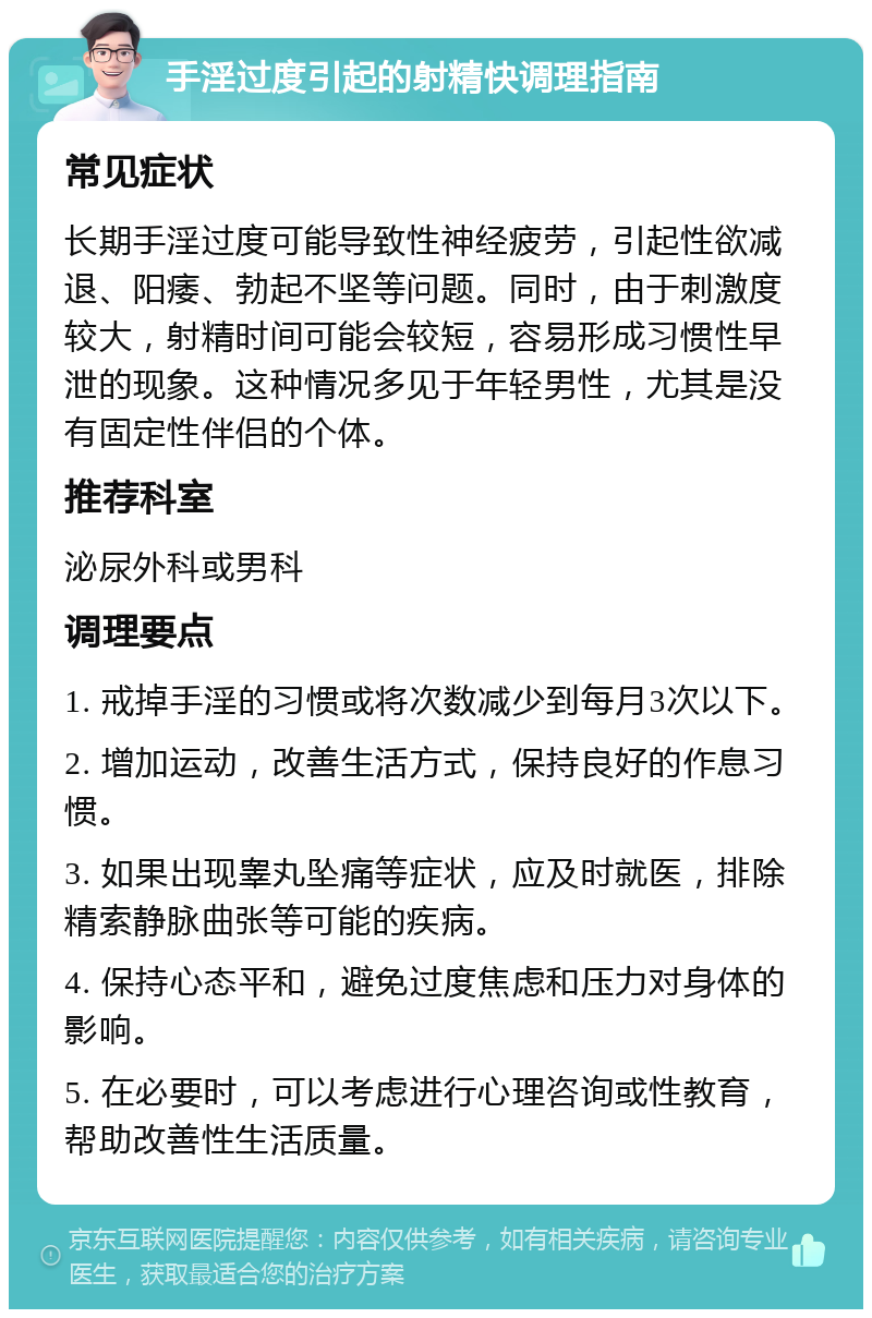 手淫过度引起的射精快调理指南 常见症状 长期手淫过度可能导致性神经疲劳，引起性欲减退、阳痿、勃起不坚等问题。同时，由于刺激度较大，射精时间可能会较短，容易形成习惯性早泄的现象。这种情况多见于年轻男性，尤其是没有固定性伴侣的个体。 推荐科室 泌尿外科或男科 调理要点 1. 戒掉手淫的习惯或将次数减少到每月3次以下。 2. 增加运动，改善生活方式，保持良好的作息习惯。 3. 如果出现睾丸坠痛等症状，应及时就医，排除精索静脉曲张等可能的疾病。 4. 保持心态平和，避免过度焦虑和压力对身体的影响。 5. 在必要时，可以考虑进行心理咨询或性教育，帮助改善性生活质量。