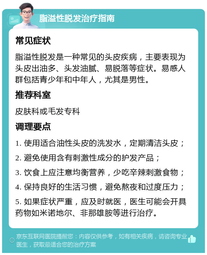 脂溢性脱发治疗指南 常见症状 脂溢性脱发是一种常见的头皮疾病，主要表现为头皮出油多、头发油腻、易脱落等症状。易感人群包括青少年和中年人，尤其是男性。 推荐科室 皮肤科或毛发专科 调理要点 1. 使用适合油性头皮的洗发水，定期清洁头皮； 2. 避免使用含有刺激性成分的护发产品； 3. 饮食上应注意均衡营养，少吃辛辣刺激食物； 4. 保持良好的生活习惯，避免熬夜和过度压力； 5. 如果症状严重，应及时就医，医生可能会开具药物如米诺地尔、非那雄胺等进行治疗。