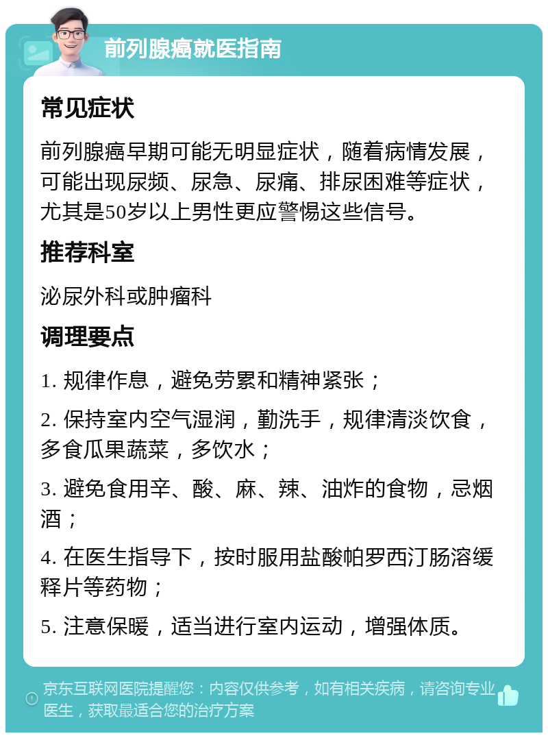 前列腺癌就医指南 常见症状 前列腺癌早期可能无明显症状，随着病情发展，可能出现尿频、尿急、尿痛、排尿困难等症状，尤其是50岁以上男性更应警惕这些信号。 推荐科室 泌尿外科或肿瘤科 调理要点 1. 规律作息，避免劳累和精神紧张； 2. 保持室内空气湿润，勤洗手，规律清淡饮食，多食瓜果蔬菜，多饮水； 3. 避免食用辛、酸、麻、辣、油炸的食物，忌烟酒； 4. 在医生指导下，按时服用盐酸帕罗西汀肠溶缓释片等药物； 5. 注意保暖，适当进行室内运动，增强体质。