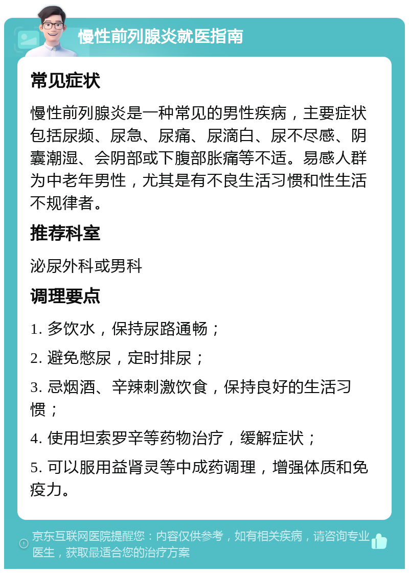 慢性前列腺炎就医指南 常见症状 慢性前列腺炎是一种常见的男性疾病，主要症状包括尿频、尿急、尿痛、尿滴白、尿不尽感、阴囊潮湿、会阴部或下腹部胀痛等不适。易感人群为中老年男性，尤其是有不良生活习惯和性生活不规律者。 推荐科室 泌尿外科或男科 调理要点 1. 多饮水，保持尿路通畅； 2. 避免憋尿，定时排尿； 3. 忌烟酒、辛辣刺激饮食，保持良好的生活习惯； 4. 使用坦索罗辛等药物治疗，缓解症状； 5. 可以服用益肾灵等中成药调理，增强体质和免疫力。