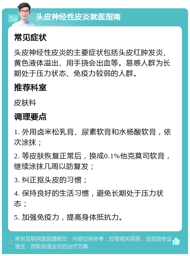 头皮神经性皮炎就医指南 常见症状 头皮神经性皮炎的主要症状包括头皮红肿发炎、黄色液体溢出、用手挠会出血等。易感人群为长期处于压力状态、免疫力较弱的人群。 推荐科室 皮肤科 调理要点 1. 外用卤米松乳膏、尿素软膏和水杨酸软膏，依次涂抹； 2. 等皮肤恢复正常后，换成0.1%他克莫司软膏，继续涂抹几周以防复发； 3. 纠正抠头皮的习惯； 4. 保持良好的生活习惯，避免长期处于压力状态； 5. 加强免疫力，提高身体抵抗力。