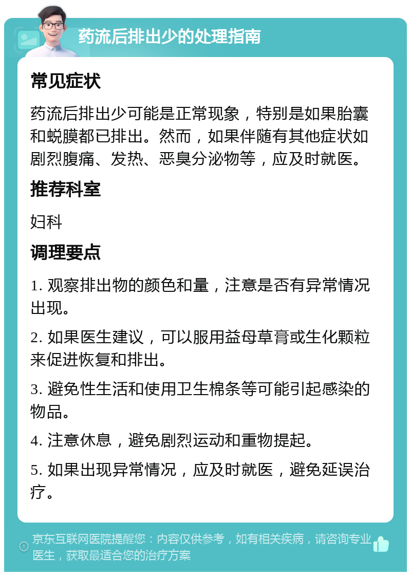 药流后排出少的处理指南 常见症状 药流后排出少可能是正常现象，特别是如果胎囊和蜕膜都已排出。然而，如果伴随有其他症状如剧烈腹痛、发热、恶臭分泌物等，应及时就医。 推荐科室 妇科 调理要点 1. 观察排出物的颜色和量，注意是否有异常情况出现。 2. 如果医生建议，可以服用益母草膏或生化颗粒来促进恢复和排出。 3. 避免性生活和使用卫生棉条等可能引起感染的物品。 4. 注意休息，避免剧烈运动和重物提起。 5. 如果出现异常情况，应及时就医，避免延误治疗。