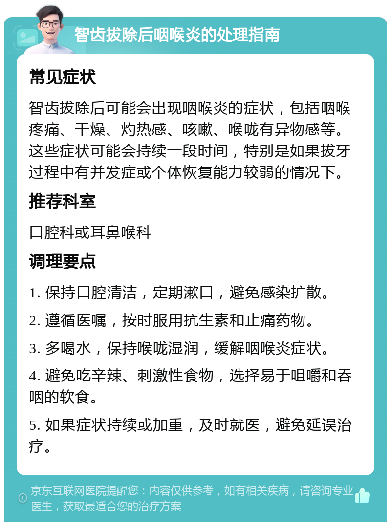 智齿拔除后咽喉炎的处理指南 常见症状 智齿拔除后可能会出现咽喉炎的症状，包括咽喉疼痛、干燥、灼热感、咳嗽、喉咙有异物感等。这些症状可能会持续一段时间，特别是如果拔牙过程中有并发症或个体恢复能力较弱的情况下。 推荐科室 口腔科或耳鼻喉科 调理要点 1. 保持口腔清洁，定期漱口，避免感染扩散。 2. 遵循医嘱，按时服用抗生素和止痛药物。 3. 多喝水，保持喉咙湿润，缓解咽喉炎症状。 4. 避免吃辛辣、刺激性食物，选择易于咀嚼和吞咽的软食。 5. 如果症状持续或加重，及时就医，避免延误治疗。