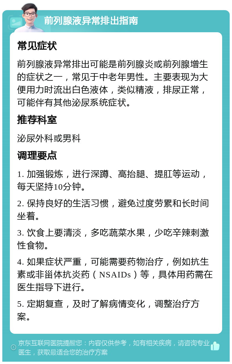 前列腺液异常排出指南 常见症状 前列腺液异常排出可能是前列腺炎或前列腺增生的症状之一，常见于中老年男性。主要表现为大便用力时流出白色液体，类似精液，排尿正常，可能伴有其他泌尿系统症状。 推荐科室 泌尿外科或男科 调理要点 1. 加强锻炼，进行深蹲、高抬腿、提肛等运动，每天坚持10分钟。 2. 保持良好的生活习惯，避免过度劳累和长时间坐着。 3. 饮食上要清淡，多吃蔬菜水果，少吃辛辣刺激性食物。 4. 如果症状严重，可能需要药物治疗，例如抗生素或非甾体抗炎药（NSAIDs）等，具体用药需在医生指导下进行。 5. 定期复查，及时了解病情变化，调整治疗方案。