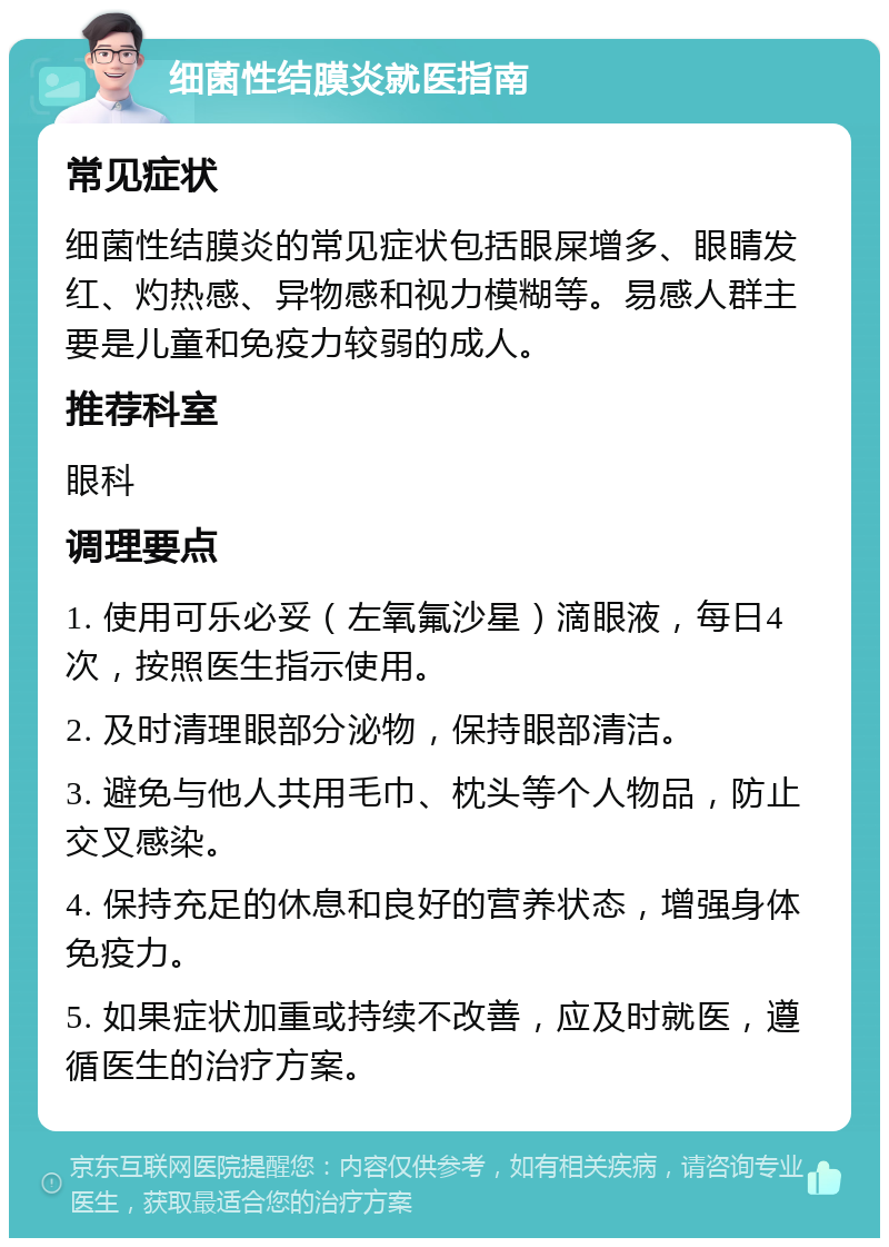 细菌性结膜炎就医指南 常见症状 细菌性结膜炎的常见症状包括眼屎增多、眼睛发红、灼热感、异物感和视力模糊等。易感人群主要是儿童和免疫力较弱的成人。 推荐科室 眼科 调理要点 1. 使用可乐必妥（左氧氟沙星）滴眼液，每日4次，按照医生指示使用。 2. 及时清理眼部分泌物，保持眼部清洁。 3. 避免与他人共用毛巾、枕头等个人物品，防止交叉感染。 4. 保持充足的休息和良好的营养状态，增强身体免疫力。 5. 如果症状加重或持续不改善，应及时就医，遵循医生的治疗方案。