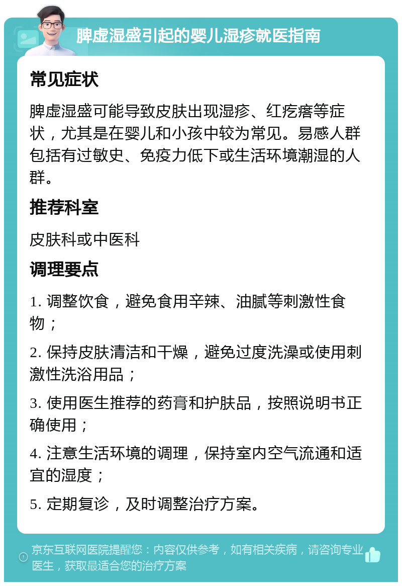 脾虚湿盛引起的婴儿湿疹就医指南 常见症状 脾虚湿盛可能导致皮肤出现湿疹、红疙瘩等症状，尤其是在婴儿和小孩中较为常见。易感人群包括有过敏史、免疫力低下或生活环境潮湿的人群。 推荐科室 皮肤科或中医科 调理要点 1. 调整饮食，避免食用辛辣、油腻等刺激性食物； 2. 保持皮肤清洁和干燥，避免过度洗澡或使用刺激性洗浴用品； 3. 使用医生推荐的药膏和护肤品，按照说明书正确使用； 4. 注意生活环境的调理，保持室内空气流通和适宜的湿度； 5. 定期复诊，及时调整治疗方案。