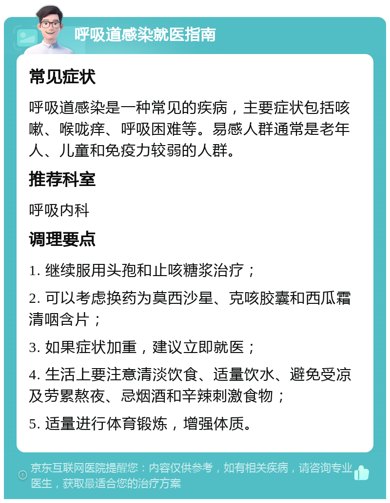 呼吸道感染就医指南 常见症状 呼吸道感染是一种常见的疾病，主要症状包括咳嗽、喉咙痒、呼吸困难等。易感人群通常是老年人、儿童和免疫力较弱的人群。 推荐科室 呼吸内科 调理要点 1. 继续服用头孢和止咳糖浆治疗； 2. 可以考虑换药为莫西沙星、克咳胶囊和西瓜霜清咽含片； 3. 如果症状加重，建议立即就医； 4. 生活上要注意清淡饮食、适量饮水、避免受凉及劳累熬夜、忌烟酒和辛辣刺激食物； 5. 适量进行体育锻炼，增强体质。