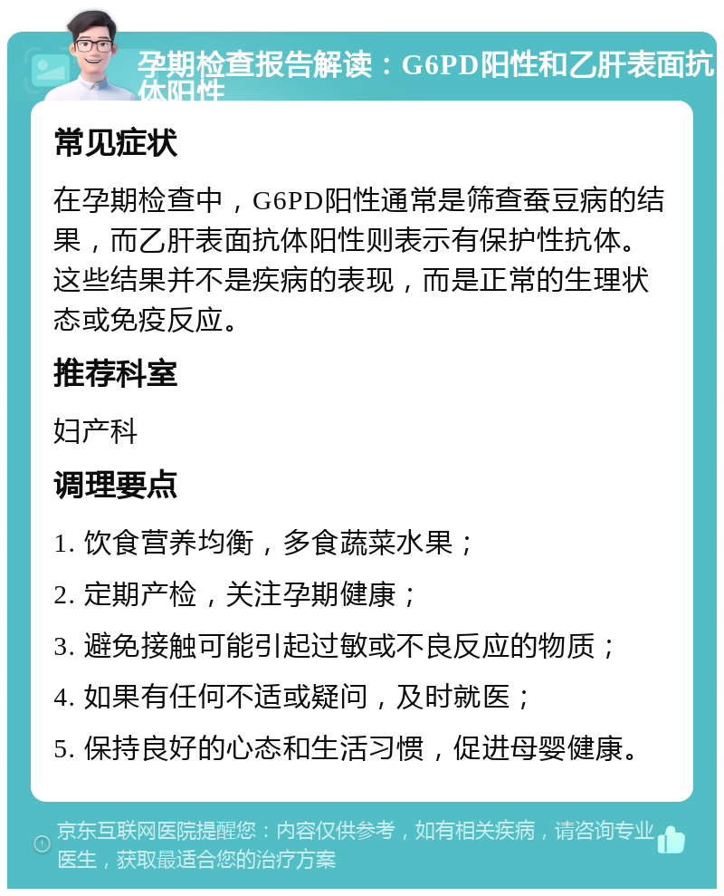 孕期检查报告解读：G6PD阳性和乙肝表面抗体阳性 常见症状 在孕期检查中，G6PD阳性通常是筛查蚕豆病的结果，而乙肝表面抗体阳性则表示有保护性抗体。这些结果并不是疾病的表现，而是正常的生理状态或免疫反应。 推荐科室 妇产科 调理要点 1. 饮食营养均衡，多食蔬菜水果； 2. 定期产检，关注孕期健康； 3. 避免接触可能引起过敏或不良反应的物质； 4. 如果有任何不适或疑问，及时就医； 5. 保持良好的心态和生活习惯，促进母婴健康。