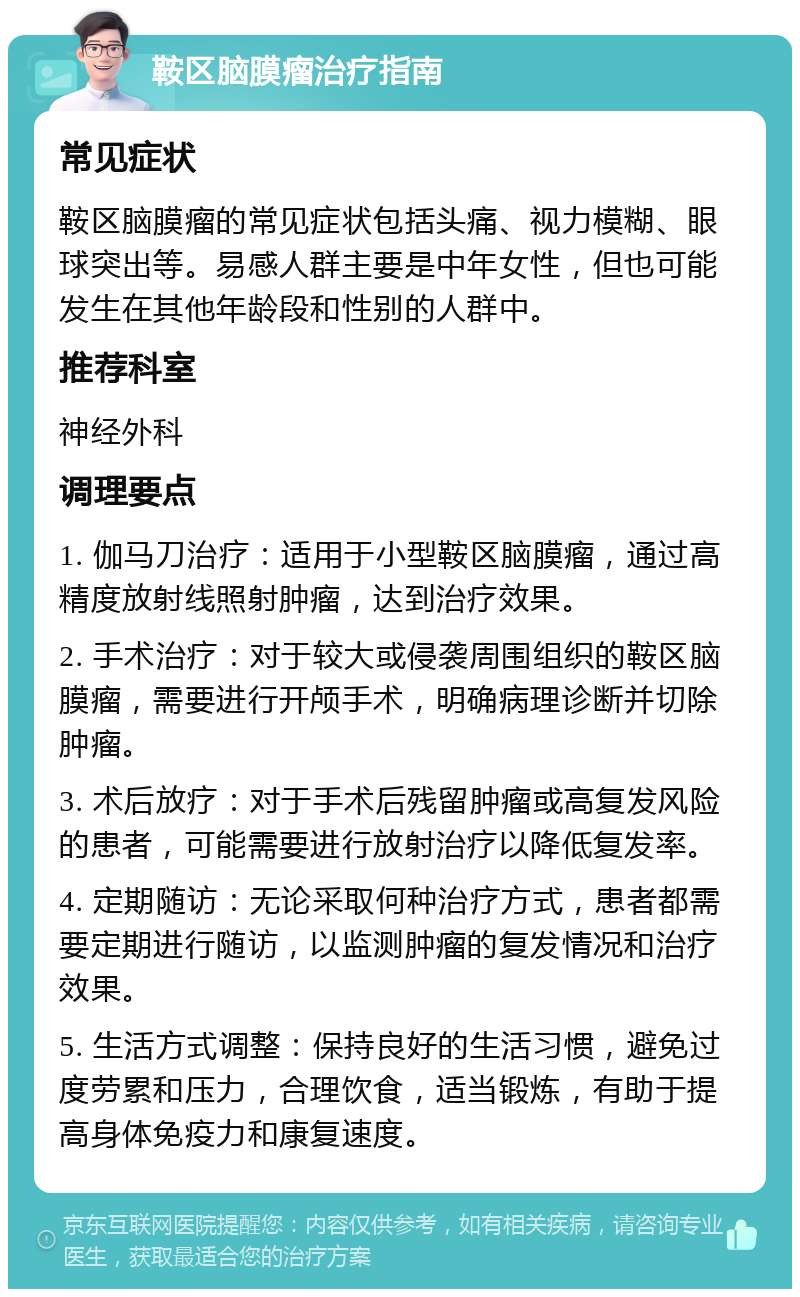 鞍区脑膜瘤治疗指南 常见症状 鞍区脑膜瘤的常见症状包括头痛、视力模糊、眼球突出等。易感人群主要是中年女性，但也可能发生在其他年龄段和性别的人群中。 推荐科室 神经外科 调理要点 1. 伽马刀治疗：适用于小型鞍区脑膜瘤，通过高精度放射线照射肿瘤，达到治疗效果。 2. 手术治疗：对于较大或侵袭周围组织的鞍区脑膜瘤，需要进行开颅手术，明确病理诊断并切除肿瘤。 3. 术后放疗：对于手术后残留肿瘤或高复发风险的患者，可能需要进行放射治疗以降低复发率。 4. 定期随访：无论采取何种治疗方式，患者都需要定期进行随访，以监测肿瘤的复发情况和治疗效果。 5. 生活方式调整：保持良好的生活习惯，避免过度劳累和压力，合理饮食，适当锻炼，有助于提高身体免疫力和康复速度。