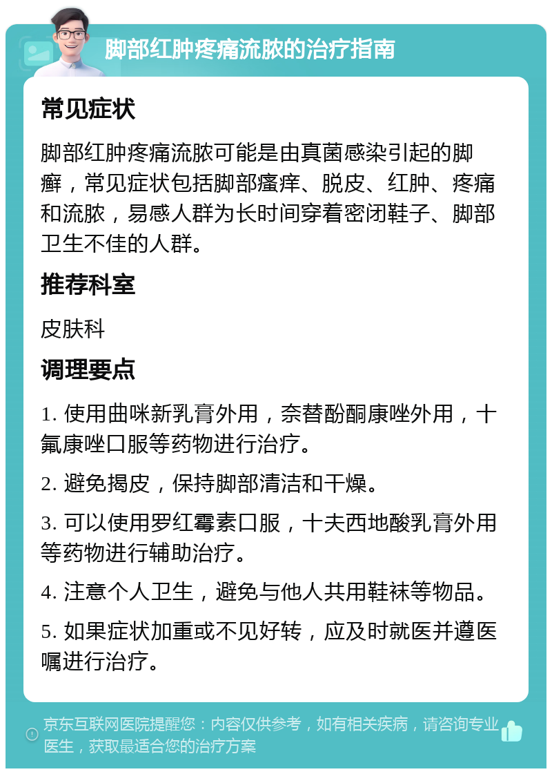 脚部红肿疼痛流脓的治疗指南 常见症状 脚部红肿疼痛流脓可能是由真菌感染引起的脚癣，常见症状包括脚部瘙痒、脱皮、红肿、疼痛和流脓，易感人群为长时间穿着密闭鞋子、脚部卫生不佳的人群。 推荐科室 皮肤科 调理要点 1. 使用曲咪新乳膏外用，奈替酚酮康唑外用，十氟康唑口服等药物进行治疗。 2. 避免揭皮，保持脚部清洁和干燥。 3. 可以使用罗红霉素口服，十夫西地酸乳膏外用等药物进行辅助治疗。 4. 注意个人卫生，避免与他人共用鞋袜等物品。 5. 如果症状加重或不见好转，应及时就医并遵医嘱进行治疗。