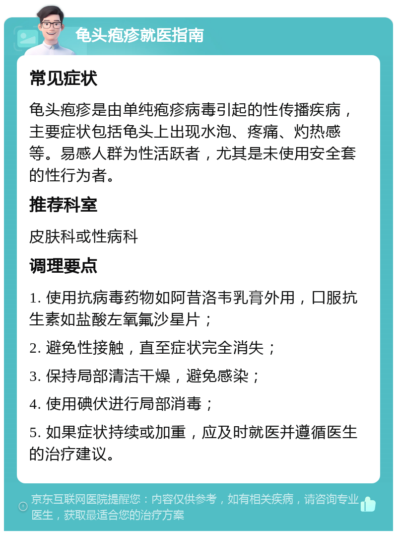 龟头疱疹就医指南 常见症状 龟头疱疹是由单纯疱疹病毒引起的性传播疾病，主要症状包括龟头上出现水泡、疼痛、灼热感等。易感人群为性活跃者，尤其是未使用安全套的性行为者。 推荐科室 皮肤科或性病科 调理要点 1. 使用抗病毒药物如阿昔洛韦乳膏外用，口服抗生素如盐酸左氧氟沙星片； 2. 避免性接触，直至症状完全消失； 3. 保持局部清洁干燥，避免感染； 4. 使用碘伏进行局部消毒； 5. 如果症状持续或加重，应及时就医并遵循医生的治疗建议。