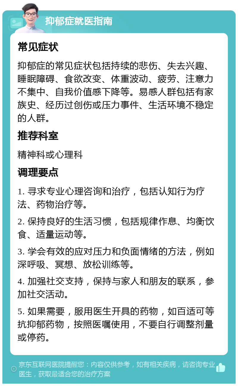 抑郁症就医指南 常见症状 抑郁症的常见症状包括持续的悲伤、失去兴趣、睡眠障碍、食欲改变、体重波动、疲劳、注意力不集中、自我价值感下降等。易感人群包括有家族史、经历过创伤或压力事件、生活环境不稳定的人群。 推荐科室 精神科或心理科 调理要点 1. 寻求专业心理咨询和治疗，包括认知行为疗法、药物治疗等。 2. 保持良好的生活习惯，包括规律作息、均衡饮食、适量运动等。 3. 学会有效的应对压力和负面情绪的方法，例如深呼吸、冥想、放松训练等。 4. 加强社交支持，保持与家人和朋友的联系，参加社交活动。 5. 如果需要，服用医生开具的药物，如百适可等抗抑郁药物，按照医嘱使用，不要自行调整剂量或停药。