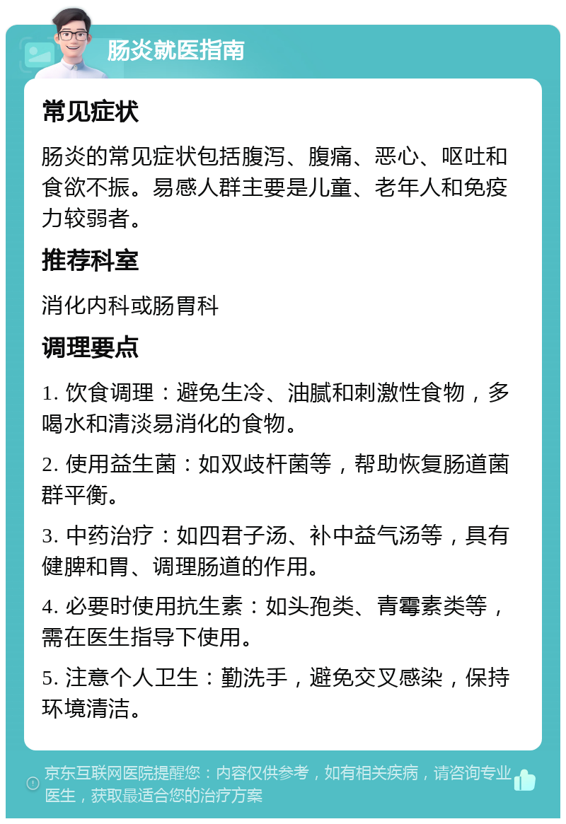 肠炎就医指南 常见症状 肠炎的常见症状包括腹泻、腹痛、恶心、呕吐和食欲不振。易感人群主要是儿童、老年人和免疫力较弱者。 推荐科室 消化内科或肠胃科 调理要点 1. 饮食调理：避免生冷、油腻和刺激性食物，多喝水和清淡易消化的食物。 2. 使用益生菌：如双歧杆菌等，帮助恢复肠道菌群平衡。 3. 中药治疗：如四君子汤、补中益气汤等，具有健脾和胃、调理肠道的作用。 4. 必要时使用抗生素：如头孢类、青霉素类等，需在医生指导下使用。 5. 注意个人卫生：勤洗手，避免交叉感染，保持环境清洁。