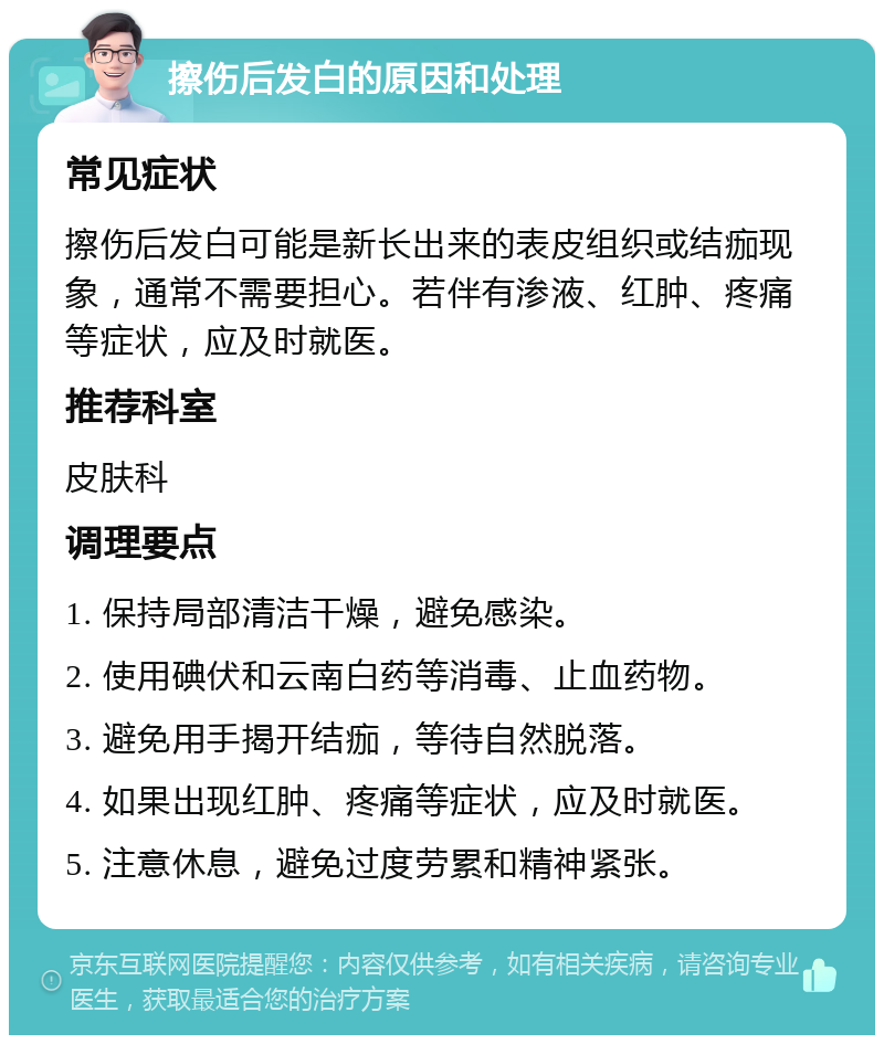 擦伤后发白的原因和处理 常见症状 擦伤后发白可能是新长出来的表皮组织或结痂现象，通常不需要担心。若伴有渗液、红肿、疼痛等症状，应及时就医。 推荐科室 皮肤科 调理要点 1. 保持局部清洁干燥，避免感染。 2. 使用碘伏和云南白药等消毒、止血药物。 3. 避免用手揭开结痂，等待自然脱落。 4. 如果出现红肿、疼痛等症状，应及时就医。 5. 注意休息，避免过度劳累和精神紧张。