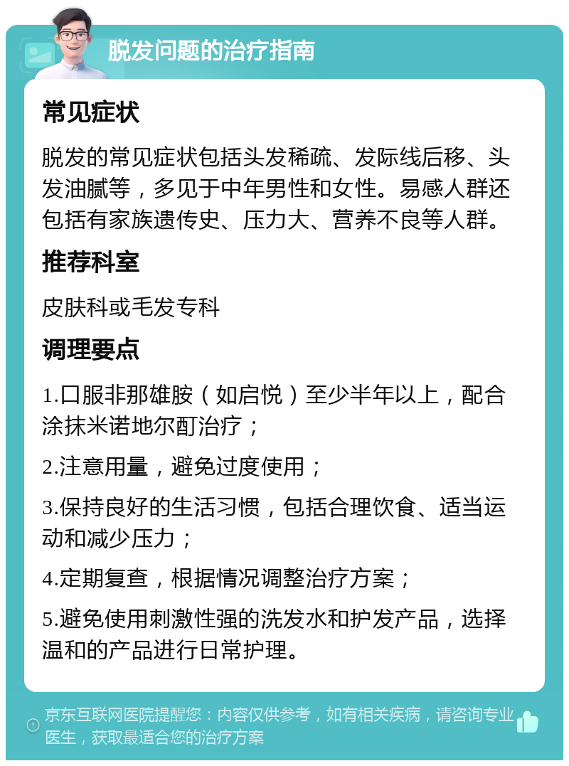 脱发问题的治疗指南 常见症状 脱发的常见症状包括头发稀疏、发际线后移、头发油腻等，多见于中年男性和女性。易感人群还包括有家族遗传史、压力大、营养不良等人群。 推荐科室 皮肤科或毛发专科 调理要点 1.口服非那雄胺（如启悦）至少半年以上，配合涂抹米诺地尔酊治疗； 2.注意用量，避免过度使用； 3.保持良好的生活习惯，包括合理饮食、适当运动和减少压力； 4.定期复查，根据情况调整治疗方案； 5.避免使用刺激性强的洗发水和护发产品，选择温和的产品进行日常护理。