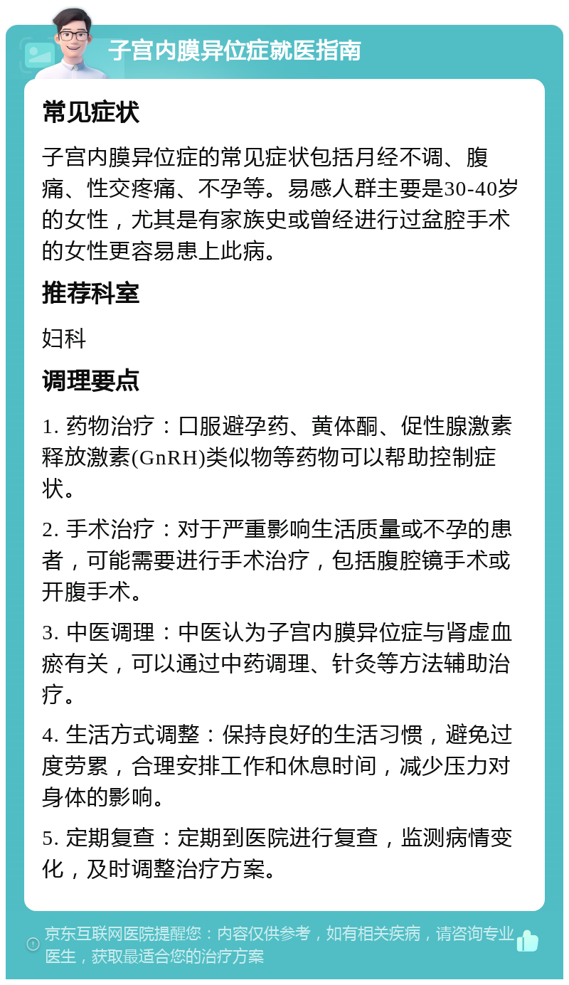 子宫内膜异位症就医指南 常见症状 子宫内膜异位症的常见症状包括月经不调、腹痛、性交疼痛、不孕等。易感人群主要是30-40岁的女性，尤其是有家族史或曾经进行过盆腔手术的女性更容易患上此病。 推荐科室 妇科 调理要点 1. 药物治疗：口服避孕药、黄体酮、促性腺激素释放激素(GnRH)类似物等药物可以帮助控制症状。 2. 手术治疗：对于严重影响生活质量或不孕的患者，可能需要进行手术治疗，包括腹腔镜手术或开腹手术。 3. 中医调理：中医认为子宫内膜异位症与肾虚血瘀有关，可以通过中药调理、针灸等方法辅助治疗。 4. 生活方式调整：保持良好的生活习惯，避免过度劳累，合理安排工作和休息时间，减少压力对身体的影响。 5. 定期复查：定期到医院进行复查，监测病情变化，及时调整治疗方案。