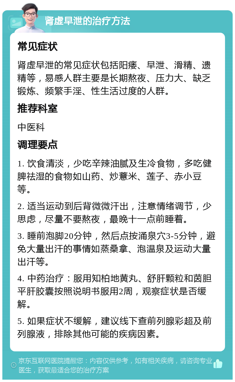 肾虚早泄的治疗方法 常见症状 肾虚早泄的常见症状包括阳痿、早泄、滑精、遗精等，易感人群主要是长期熬夜、压力大、缺乏锻炼、频繁手淫、性生活过度的人群。 推荐科室 中医科 调理要点 1. 饮食清淡，少吃辛辣油腻及生冷食物，多吃健脾祛湿的食物如山药、炒薏米、莲子、赤小豆等。 2. 适当运动到后背微微汗出，注意情绪调节，少思虑，尽量不要熬夜，最晚十一点前睡着。 3. 睡前泡脚20分钟，然后点按涌泉穴3-5分钟，避免大量出汗的事情如蒸桑拿、泡温泉及运动大量出汗等。 4. 中药治疗：服用知柏地黄丸、舒肝颗粒和茵胆平肝胶囊按照说明书服用2周，观察症状是否缓解。 5. 如果症状不缓解，建议线下查前列腺彩超及前列腺液，排除其他可能的疾病因素。