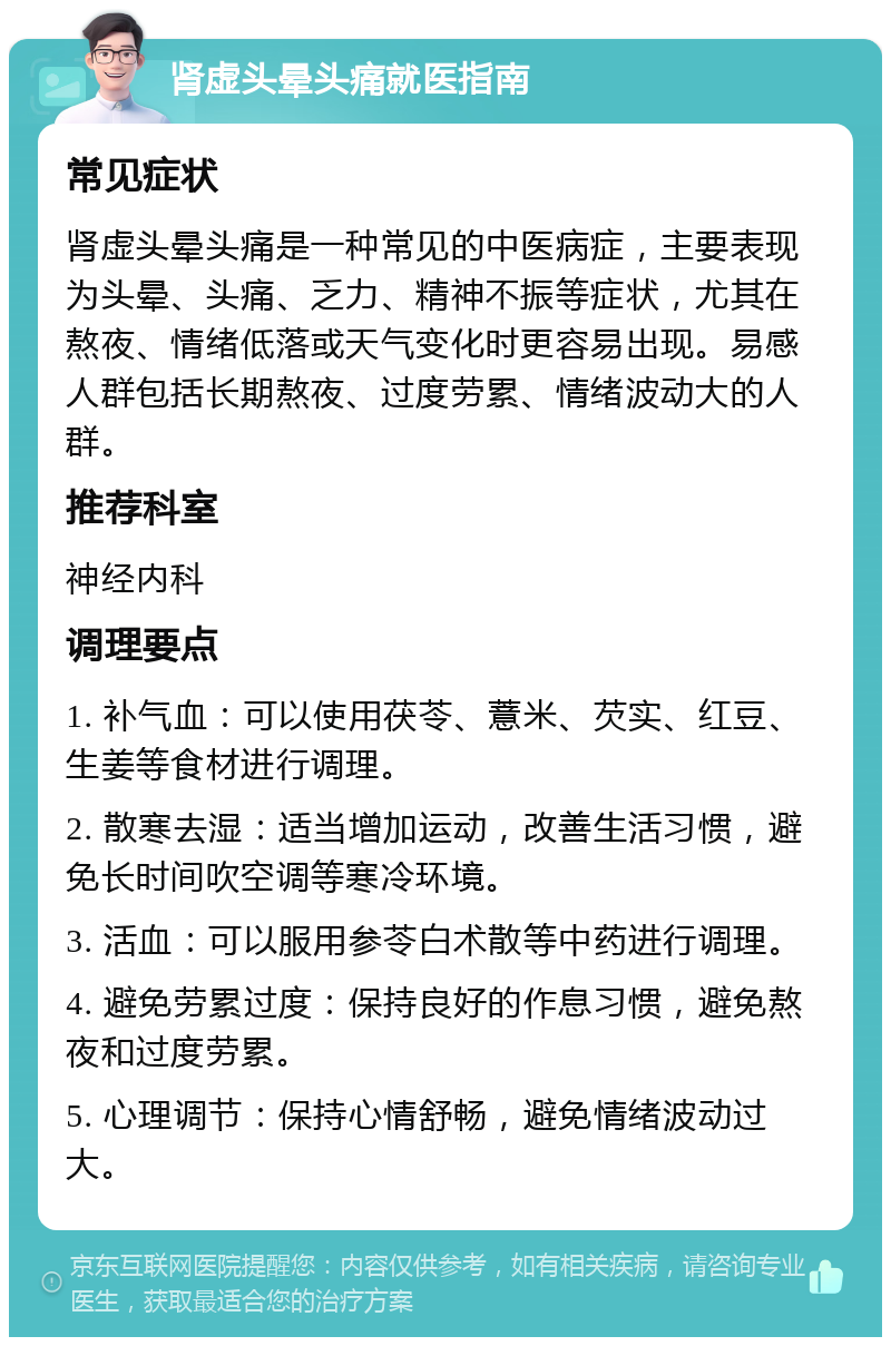 肾虚头晕头痛就医指南 常见症状 肾虚头晕头痛是一种常见的中医病症，主要表现为头晕、头痛、乏力、精神不振等症状，尤其在熬夜、情绪低落或天气变化时更容易出现。易感人群包括长期熬夜、过度劳累、情绪波动大的人群。 推荐科室 神经内科 调理要点 1. 补气血：可以使用茯苓、薏米、芡实、红豆、生姜等食材进行调理。 2. 散寒去湿：适当增加运动，改善生活习惯，避免长时间吹空调等寒冷环境。 3. 活血：可以服用参苓白术散等中药进行调理。 4. 避免劳累过度：保持良好的作息习惯，避免熬夜和过度劳累。 5. 心理调节：保持心情舒畅，避免情绪波动过大。