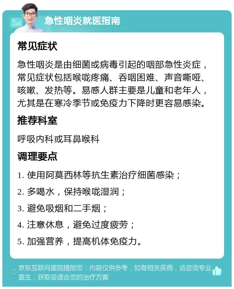 急性咽炎就医指南 常见症状 急性咽炎是由细菌或病毒引起的咽部急性炎症，常见症状包括喉咙疼痛、吞咽困难、声音嘶哑、咳嗽、发热等。易感人群主要是儿童和老年人，尤其是在寒冷季节或免疫力下降时更容易感染。 推荐科室 呼吸内科或耳鼻喉科 调理要点 1. 使用阿莫西林等抗生素治疗细菌感染； 2. 多喝水，保持喉咙湿润； 3. 避免吸烟和二手烟； 4. 注意休息，避免过度疲劳； 5. 加强营养，提高机体免疫力。