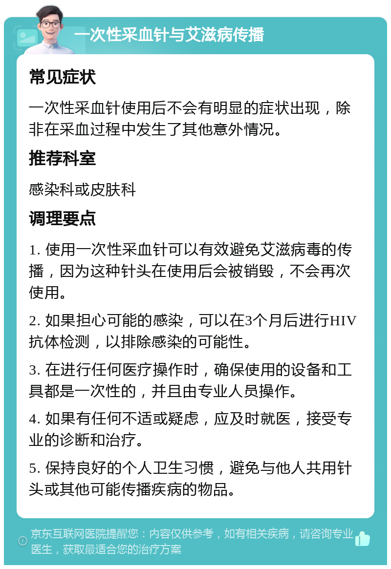 一次性采血针与艾滋病传播 常见症状 一次性采血针使用后不会有明显的症状出现，除非在采血过程中发生了其他意外情况。 推荐科室 感染科或皮肤科 调理要点 1. 使用一次性采血针可以有效避免艾滋病毒的传播，因为这种针头在使用后会被销毁，不会再次使用。 2. 如果担心可能的感染，可以在3个月后进行HIV抗体检测，以排除感染的可能性。 3. 在进行任何医疗操作时，确保使用的设备和工具都是一次性的，并且由专业人员操作。 4. 如果有任何不适或疑虑，应及时就医，接受专业的诊断和治疗。 5. 保持良好的个人卫生习惯，避免与他人共用针头或其他可能传播疾病的物品。