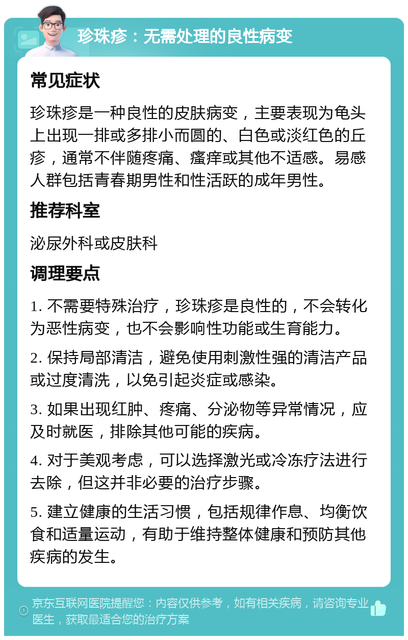 珍珠疹：无需处理的良性病变 常见症状 珍珠疹是一种良性的皮肤病变，主要表现为龟头上出现一排或多排小而圆的、白色或淡红色的丘疹，通常不伴随疼痛、瘙痒或其他不适感。易感人群包括青春期男性和性活跃的成年男性。 推荐科室 泌尿外科或皮肤科 调理要点 1. 不需要特殊治疗，珍珠疹是良性的，不会转化为恶性病变，也不会影响性功能或生育能力。 2. 保持局部清洁，避免使用刺激性强的清洁产品或过度清洗，以免引起炎症或感染。 3. 如果出现红肿、疼痛、分泌物等异常情况，应及时就医，排除其他可能的疾病。 4. 对于美观考虑，可以选择激光或冷冻疗法进行去除，但这并非必要的治疗步骤。 5. 建立健康的生活习惯，包括规律作息、均衡饮食和适量运动，有助于维持整体健康和预防其他疾病的发生。