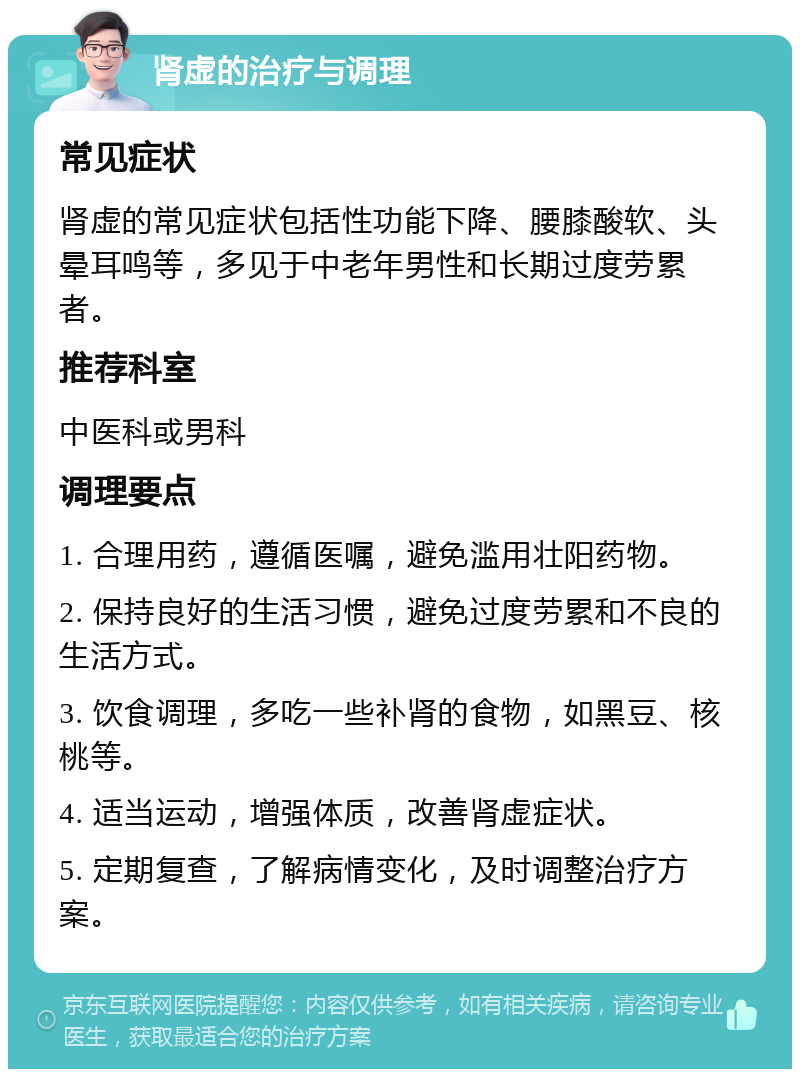 肾虚的治疗与调理 常见症状 肾虚的常见症状包括性功能下降、腰膝酸软、头晕耳鸣等，多见于中老年男性和长期过度劳累者。 推荐科室 中医科或男科 调理要点 1. 合理用药，遵循医嘱，避免滥用壮阳药物。 2. 保持良好的生活习惯，避免过度劳累和不良的生活方式。 3. 饮食调理，多吃一些补肾的食物，如黑豆、核桃等。 4. 适当运动，增强体质，改善肾虚症状。 5. 定期复查，了解病情变化，及时调整治疗方案。