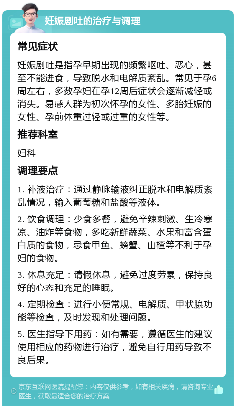 妊娠剧吐的治疗与调理 常见症状 妊娠剧吐是指孕早期出现的频繁呕吐、恶心，甚至不能进食，导致脱水和电解质紊乱。常见于孕6周左右，多数孕妇在孕12周后症状会逐渐减轻或消失。易感人群为初次怀孕的女性、多胎妊娠的女性、孕前体重过轻或过重的女性等。 推荐科室 妇科 调理要点 1. 补液治疗：通过静脉输液纠正脱水和电解质紊乱情况，输入葡萄糖和盐酸等液体。 2. 饮食调理：少食多餐，避免辛辣刺激、生冷寒凉、油炸等食物，多吃新鲜蔬菜、水果和富含蛋白质的食物，忌食甲鱼、螃蟹、山楂等不利于孕妇的食物。 3. 休息充足：请假休息，避免过度劳累，保持良好的心态和充足的睡眠。 4. 定期检查：进行小便常规、电解质、甲状腺功能等检查，及时发现和处理问题。 5. 医生指导下用药：如有需要，遵循医生的建议使用相应的药物进行治疗，避免自行用药导致不良后果。