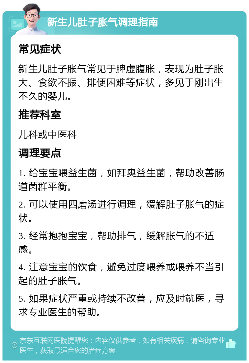 新生儿肚子胀气调理指南 常见症状 新生儿肚子胀气常见于脾虚腹胀，表现为肚子胀大、食欲不振、排便困难等症状，多见于刚出生不久的婴儿。 推荐科室 儿科或中医科 调理要点 1. 给宝宝喂益生菌，如拜奥益生菌，帮助改善肠道菌群平衡。 2. 可以使用四磨汤进行调理，缓解肚子胀气的症状。 3. 经常抱抱宝宝，帮助排气，缓解胀气的不适感。 4. 注意宝宝的饮食，避免过度喂养或喂养不当引起的肚子胀气。 5. 如果症状严重或持续不改善，应及时就医，寻求专业医生的帮助。