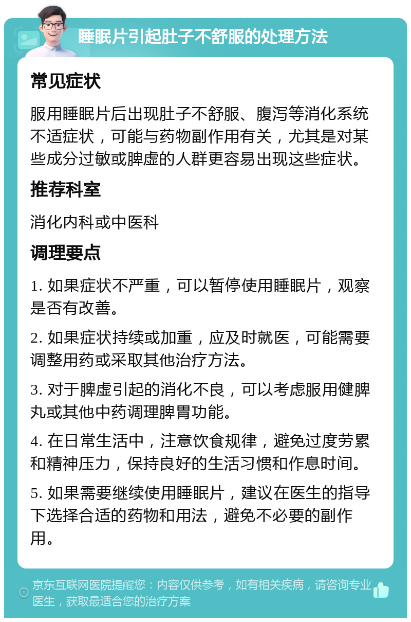 睡眠片引起肚子不舒服的处理方法 常见症状 服用睡眠片后出现肚子不舒服、腹泻等消化系统不适症状，可能与药物副作用有关，尤其是对某些成分过敏或脾虚的人群更容易出现这些症状。 推荐科室 消化内科或中医科 调理要点 1. 如果症状不严重，可以暂停使用睡眠片，观察是否有改善。 2. 如果症状持续或加重，应及时就医，可能需要调整用药或采取其他治疗方法。 3. 对于脾虚引起的消化不良，可以考虑服用健脾丸或其他中药调理脾胃功能。 4. 在日常生活中，注意饮食规律，避免过度劳累和精神压力，保持良好的生活习惯和作息时间。 5. 如果需要继续使用睡眠片，建议在医生的指导下选择合适的药物和用法，避免不必要的副作用。