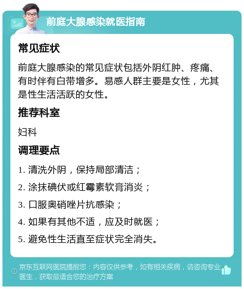 前庭大腺感染就医指南 常见症状 前庭大腺感染的常见症状包括外阴红肿、疼痛、有时伴有白带增多。易感人群主要是女性，尤其是性生活活跃的女性。 推荐科室 妇科 调理要点 1. 清洗外阴，保持局部清洁； 2. 涂抹碘伏或红霉素软膏消炎； 3. 口服奥硝唑片抗感染； 4. 如果有其他不适，应及时就医； 5. 避免性生活直至症状完全消失。