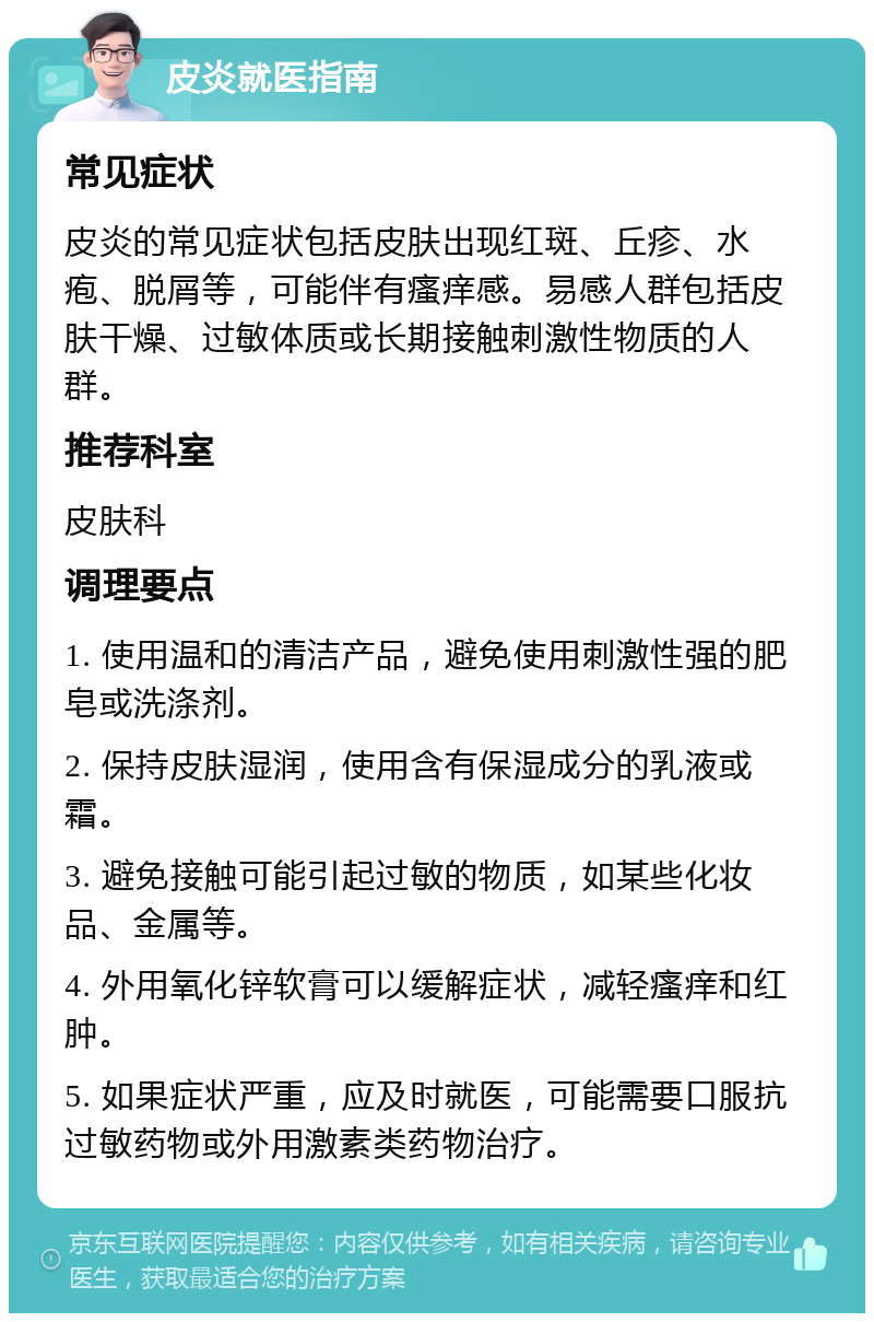 皮炎就医指南 常见症状 皮炎的常见症状包括皮肤出现红斑、丘疹、水疱、脱屑等，可能伴有瘙痒感。易感人群包括皮肤干燥、过敏体质或长期接触刺激性物质的人群。 推荐科室 皮肤科 调理要点 1. 使用温和的清洁产品，避免使用刺激性强的肥皂或洗涤剂。 2. 保持皮肤湿润，使用含有保湿成分的乳液或霜。 3. 避免接触可能引起过敏的物质，如某些化妆品、金属等。 4. 外用氧化锌软膏可以缓解症状，减轻瘙痒和红肿。 5. 如果症状严重，应及时就医，可能需要口服抗过敏药物或外用激素类药物治疗。