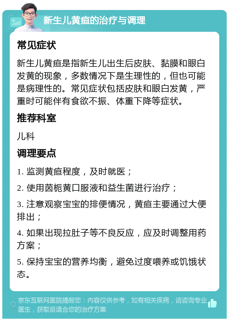 新生儿黄疸的治疗与调理 常见症状 新生儿黄疸是指新生儿出生后皮肤、黏膜和眼白发黄的现象，多数情况下是生理性的，但也可能是病理性的。常见症状包括皮肤和眼白发黄，严重时可能伴有食欲不振、体重下降等症状。 推荐科室 儿科 调理要点 1. 监测黄疸程度，及时就医； 2. 使用茵栀黄口服液和益生菌进行治疗； 3. 注意观察宝宝的排便情况，黄疸主要通过大便排出； 4. 如果出现拉肚子等不良反应，应及时调整用药方案； 5. 保持宝宝的营养均衡，避免过度喂养或饥饿状态。