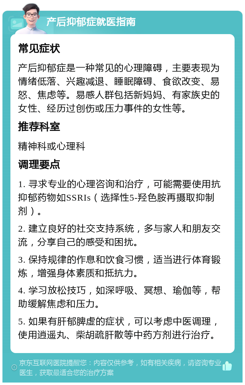 产后抑郁症就医指南 常见症状 产后抑郁症是一种常见的心理障碍，主要表现为情绪低落、兴趣减退、睡眠障碍、食欲改变、易怒、焦虑等。易感人群包括新妈妈、有家族史的女性、经历过创伤或压力事件的女性等。 推荐科室 精神科或心理科 调理要点 1. 寻求专业的心理咨询和治疗，可能需要使用抗抑郁药物如SSRIs（选择性5-羟色胺再摄取抑制剂）。 2. 建立良好的社交支持系统，多与家人和朋友交流，分享自己的感受和困扰。 3. 保持规律的作息和饮食习惯，适当进行体育锻炼，增强身体素质和抵抗力。 4. 学习放松技巧，如深呼吸、冥想、瑜伽等，帮助缓解焦虑和压力。 5. 如果有肝郁脾虚的症状，可以考虑中医调理，使用逍遥丸、柴胡疏肝散等中药方剂进行治疗。