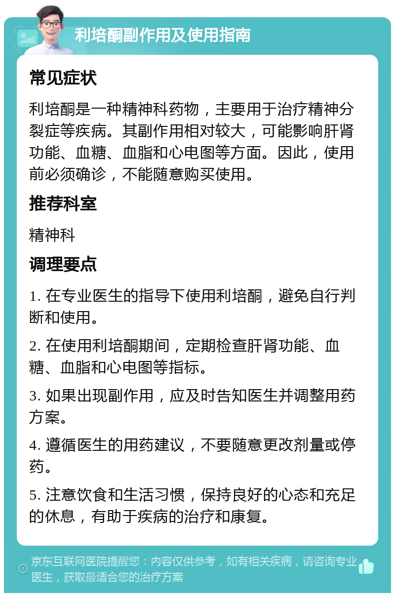 利培酮副作用及使用指南 常见症状 利培酮是一种精神科药物，主要用于治疗精神分裂症等疾病。其副作用相对较大，可能影响肝肾功能、血糖、血脂和心电图等方面。因此，使用前必须确诊，不能随意购买使用。 推荐科室 精神科 调理要点 1. 在专业医生的指导下使用利培酮，避免自行判断和使用。 2. 在使用利培酮期间，定期检查肝肾功能、血糖、血脂和心电图等指标。 3. 如果出现副作用，应及时告知医生并调整用药方案。 4. 遵循医生的用药建议，不要随意更改剂量或停药。 5. 注意饮食和生活习惯，保持良好的心态和充足的休息，有助于疾病的治疗和康复。