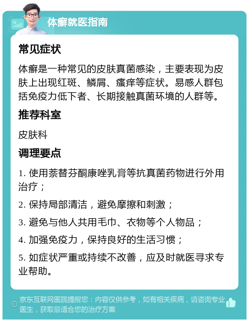 体癣就医指南 常见症状 体癣是一种常见的皮肤真菌感染，主要表现为皮肤上出现红斑、鳞屑、瘙痒等症状。易感人群包括免疫力低下者、长期接触真菌环境的人群等。 推荐科室 皮肤科 调理要点 1. 使用萘替芬酮康唑乳膏等抗真菌药物进行外用治疗； 2. 保持局部清洁，避免摩擦和刺激； 3. 避免与他人共用毛巾、衣物等个人物品； 4. 加强免疫力，保持良好的生活习惯； 5. 如症状严重或持续不改善，应及时就医寻求专业帮助。