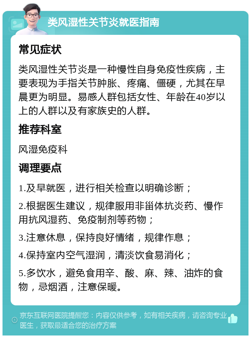 类风湿性关节炎就医指南 常见症状 类风湿性关节炎是一种慢性自身免疫性疾病，主要表现为手指关节肿胀、疼痛、僵硬，尤其在早晨更为明显。易感人群包括女性、年龄在40岁以上的人群以及有家族史的人群。 推荐科室 风湿免疫科 调理要点 1.及早就医，进行相关检查以明确诊断； 2.根据医生建议，规律服用非甾体抗炎药、慢作用抗风湿药、免疫制剂等药物； 3.注意休息，保持良好情绪，规律作息； 4.保持室内空气湿润，清淡饮食易消化； 5.多饮水，避免食用辛、酸、麻、辣、油炸的食物，忌烟酒，注意保暖。