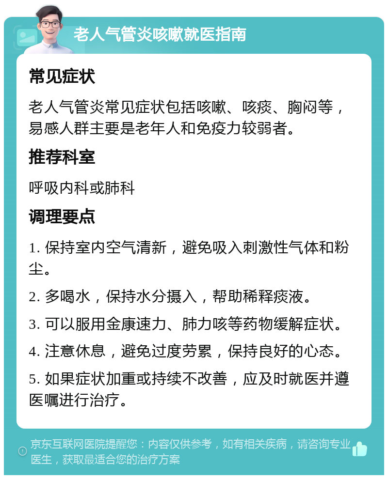 老人气管炎咳嗽就医指南 常见症状 老人气管炎常见症状包括咳嗽、咳痰、胸闷等，易感人群主要是老年人和免疫力较弱者。 推荐科室 呼吸内科或肺科 调理要点 1. 保持室内空气清新，避免吸入刺激性气体和粉尘。 2. 多喝水，保持水分摄入，帮助稀释痰液。 3. 可以服用金康速力、肺力咳等药物缓解症状。 4. 注意休息，避免过度劳累，保持良好的心态。 5. 如果症状加重或持续不改善，应及时就医并遵医嘱进行治疗。