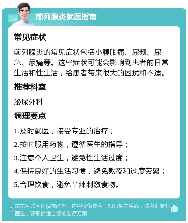 前列腺炎就医指南 常见症状 前列腺炎的常见症状包括小腹胀痛、尿频、尿急、尿痛等。这些症状可能会影响到患者的日常生活和性生活，给患者带来很大的困扰和不适。 推荐科室 泌尿外科 调理要点 1.及时就医，接受专业的治疗； 2.按时服用药物，遵循医生的指导； 3.注意个人卫生，避免性生活过度； 4.保持良好的生活习惯，避免熬夜和过度劳累； 5.合理饮食，避免辛辣刺激食物。